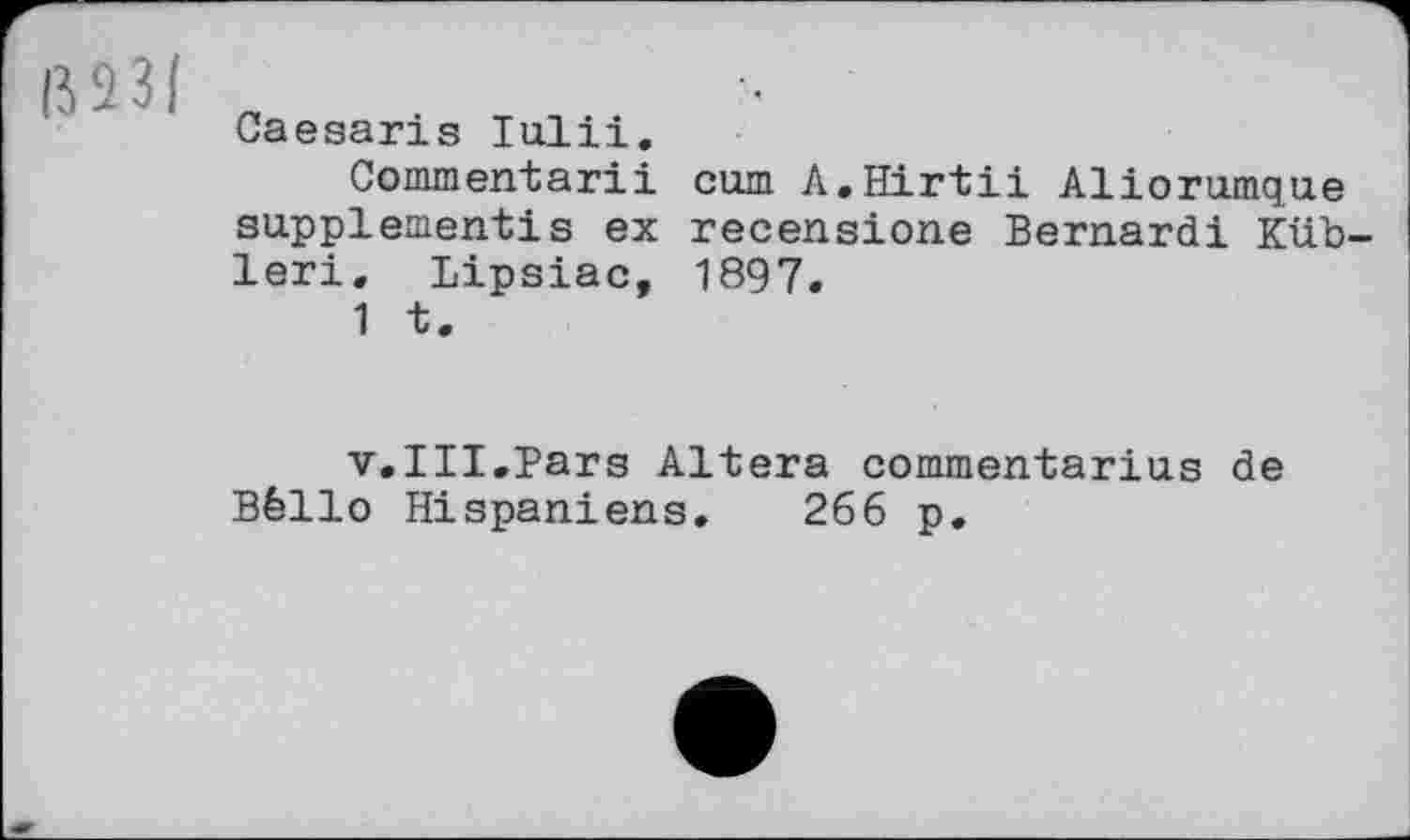 ﻿ßS3|
Caesaris lull!.
Commentarii сшп A.Hirtii Aliorumque supplement!s ex recensione Bernardi Küb-leri. Lipsiac, 1897.
1 t.
v.III.Pars Altera commentarius de Bêllo Hispaniens. 266 p.